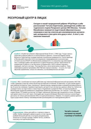 Помогаем НКО делать добро
8
Сегодня в нашей традиционной рубрике #РЦвЛицах о себе
рассказывает Татьяна Харитонова, руководитель учебно-ме-
тодического отдела Ресурсного центра НКО Москвы. Татьяна
Михайловна занимается подготовкой образовательных
семинаров и мастер-классов для некоммерческих организа-
ций, вкладывая в свое дело всю душу и опыт. А опыт у нее
накоплен немалый!
РЕСУРСНЫЙ ЦЕНТР В ЛИЦАХ
О работе: «Я работаю в бизнес-образовании более 20 лет, с 1996 года. Тогда я жила в
Саратове и пришла работать в Школу бизнеса «Диполь», затем возглавила Школу
бизнеса в Саратовском государственном техническом университете. После переезда
в Москву работала в Институте исследования товародвижения и конъюнктуры
оптового рынка ИТКОР и в Финансовом университете. А в прошлом году присоедини-
лась к команде учебно-методического отдела Ресурсного центра. Практически на
каждом месте работы я так или иначе сотрудничала с НКО и хорошо знакома с
природой «третьего сектора». Поэтому быстро и легко включилась в работу. Темы
семинаров в рамках программы НКО Лаб мне хорошо знакомы – по сути, это тоже
обучение управлению, только не в бизнесе, а в некоммерческом секторе».
О вдохновении: «Силы для работы я черпаю в семье и
хобби. Люблю проводить время на даче, в этом году мы
разбили большой цветник, в котором расцвели розы,
несмотря на холода и дожди. Люблю читать, особенно
классику и исторические книги».
О планах: «Мы с коллегами постоянно работаем над тематикой образовательной программы НКО Лаб,
чтобы семинары и мастер-классе были еще интереснее и полезнее. И заметили, что для нашей аудито-
рии наиболее интересны темы, связанные с финансовыми, юридическими и управленческими вопроса-
ми. В качестве спикеров стараемся приглашать авторитетных экспертов в данных областях. Сейчас мы
сосредоточены на подготовке к старту Курса «Управление и развитие НКО», который разработал
Московский городской университет управления Правительства Москвы. Он стартует 1 сентября. Уже
подано более 170 заявок на участие, это будет смешанное обучение, дистанционное и очное. В ближай-
шее время запустится сайт курса. Благодаря дистанционной форме обучения полезные знания будут
доступны не только для московских НКО, но и для региональных. Уверена, что знания в рамках данного
курса существенно помогут некоммерческим организациям в их повседневной работе».
Читайте полный
материал на нашей
странице в Facebook.
 