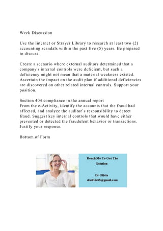 Week Discussion
Use the Internet or Strayer Library to research at least two (2)
accounting scandals within the past five (5) years. Be prepared
to discuss.
Create a scenario where external auditors determined that a
company's internal controls were deficient, but such a
deficiency might not mean that a material weakness existed.
Ascertain the impact on the audit plan if additional deficiencies
are discovered on other related internal controls. Support your
position.
Section 404 compliance in the annual report
From the e-Activity, identify the accounts that the fraud had
affected, and analyze the auditor’s responsibility to detect
fraud. Suggest key internal controls that would have either
prevented or detected the fraudulent behavior or transactions.
Justify your response.
Bottom of Form
 