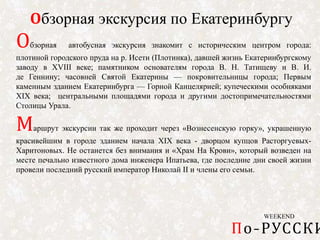 WEEKEND
По-РУССКИ
Обзорная экскурсия по Екатеринбургу
Обзорная автобусная экскурсия знакомит с историческим центром города:
плотиной городского пруда на р. Исети (Плотинка), давшей жизнь Екатеринбургскому
заводу в XVIII веке; памятником основателям города В. Н. Татищеву и В. И.
де Геннину; часовней Святой Екатерины — покровительницы города; Первым
каменным зданием Екатеринбурга — Горной Канцелярией; купеческими особняками
XIX века; центральными площадями города и другими достопримечательностями
Столицы Урала.
Маршрут экскурсии так же проходит через «Вознесенскую горку», украшенную
красивейшим в городе зданием начала XIX века - дворцом купцов Расторгуевых-
Харитоновых. Не останется без внимания и «Храм На Крови», который возведен на
месте печально известного дома инженера Ипатьева, где последние дни своей жизни
провели последний русский император Николай II и члены его семьи.
 