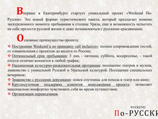 WEEKEND
По-РУССКИ
Впервые в Екатеринбурге стартует уникальный проект «Weekend По-
Русски». Это новый формат туристического пакета, который предлагает помимо
экскурсионного момента пребывания в столице Урала, еще и возможность испытать
на себе прелести русской жизни и даже познакомиться с русскими красавицами.
Основные преимущества проекта:
 Построение Weekend’a по принципу «all inclusive»: полное сопровождение гостей,
от ознакомления с проектом до вылета из России;
 Оптимальный срок пребывания: 3 дня, - пятница, суббота, воскресенье, - такой
отпуск отлично впишется в любой график;
 Насыщенная культурно-развлекательная программа: посещение театров и музеев,
знакомство с уникальной Русской и Уральской культурой. Посещение специальных
вечеринок;
 Знакомство с русскими девушками: поиск спутницы для похода в театр или кино;
 Круглосуточная поддержка клиентов менеджерами проекта: позволяет
максимально комфортно чувствовать себя во время путешествия;
 Организация переводчиков.
 
