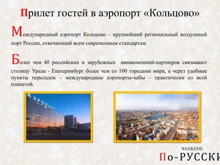 WEEKEND
По-РУССКИ
Прилет гостей в аэропорт «Кольцово»
Международный аэропорт Кольцово – крупнейший региональный воздушный
порт России, отвечающий всем современным стандартам.
Более чем 40 российских и зарубежных авиакомпаний-партнеров связывают
столицу Урала - Екатеринбург более чем со 100 городами мира, а через удобные
пункты пересадок – международные аэропорты-хабы – практически со всей
планетой.
 