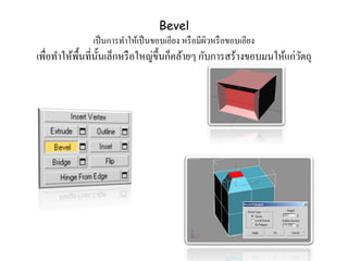 Bevel
เป็นการทาให้เป็นขอบเอียง หรือมีผิวหรือขอบเอียง
เพื่อทาให้พื้นที่นั้นเล็กหรือใหญ่ขึ้นก็คล้ายๆ กับการสร้างขอบมนให้แก่วัตถุ
 