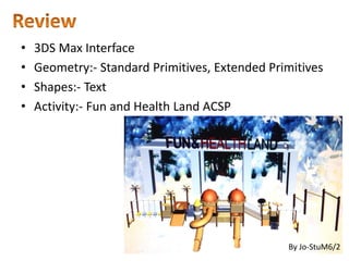 • 3DS Max Interface
• Geometry:- Standard Primitives, Extended Primitives
• Shapes:- Text
• Activity:- Fun and Health Land ACSP
By Jo-StuM6/2
 