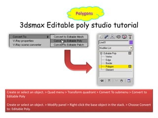 3dsmax Editable poly studio tutorial
Create or select an object. > Quad menu > Transform quadrant > Convert To submenu > Convert to
Editable Poly
Create or select an object. > Modify panel > Right-click the base object in the stack. > Choose Convert
to: Editable Poly.
 
