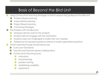 Basis of Beyond the Bird UnitUsing Constructivist Teaching Strategies to Enrich Lessons that go Beyond the Bird UnitProblem-Based LearningInquiry-Based LearningProject-Based LearningCombining StrategiesThe Problem with the Bird UnitsLibrarians did the work for the studentsStudents did not engage with the informationStudents were not challenged to make their own inquiriesPreference for imposed questions instead of student generated questionsEnrich Learning through School Library UseCurriculum StandardsTeacher and Teacher-Library CollaborationsConstructivist Teaching Issues: motivationsocial learningproblem solvingestablishing credibilityassessment
