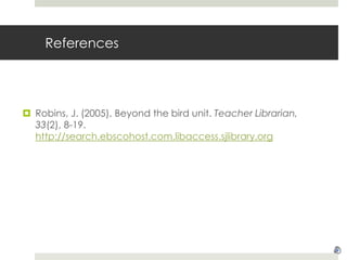 ReferencesRobins, J. (2005). Beyond the bird unit. Teacher Librarian, 33(2), 8-19. http://search.ebscohost.com.libaccess.sjlibrary.org
