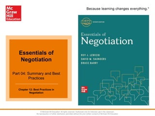 Because learning changes everything.®
Essentials of
Negotiation
Part 04: Summary and Best
Practices
Chapter 12: Best Practices in
Negotiation
© McGraw-Hill Education. All rights reserved. Authorized only for instructor use in the classroom.
No reproduction or further distribution permitted without the prior written consent of McGraw-Hill Education.
 
