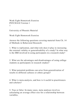 Week Eight Homework Exercise
PSYCH/610 Version 1
1
University of Phoenix Material
Week Eight Homework Exercise
Answer the following questions covering material from Ch. 14
of Methods in Behavioral Research:
1. What is replication, and what role does it play in increasing
the external validity or generalizability of a study? In what way
is the IRB involved in using participants in a research study?
2. What are the advantages and disadvantages of using college
students as participants in research studies?
3. What potential problems can arise from generalization of
results to different cultures or ethnic groups?
4. What is meta-analysis, and how is it useful to practitioners
and scholars?
5. True or false: In many cases, meta analyses involves
calculating an average effect size for a relationship between
variables.
 