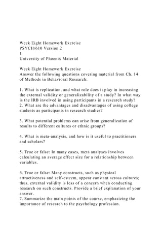 Week Eight Homework Exercise
PSYCH/610 Version 2
1
University of Phoenix Material
Week Eight Homework Exercise
Answer the following questions covering material from Ch. 14
of Methods in Behavioral Research:
1. What is replication, and what role does it play in increasing
the external validity or generalizability of a study? In what way
is the IRB involved in using participants in a research study?
2. What are the advantages and disadvantages of using college
students as participants in research studies?
3. What potential problems can arise from generalization of
results to different cultures or ethnic groups?
4. What is meta-analysis, and how is it useful to practitioners
and scholars?
5. True or false: In many cases, meta analyses involves
calculating an average effect size for a relationship between
variables.
6. True or false: Many constructs, such as physical
attractiveness and self-esteem, appear constant across cultures;
thus, external validity is less of a concern when conducting
research on such constructs. Provide a brief explanation of your
answer.
7. Summarize the main points of the course, emphasizing the
importance of research to the psychology profession.
 