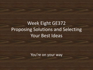 Week Eight GE372Proposing Solutions and Selecting Your Best Ideas You’re on your way 