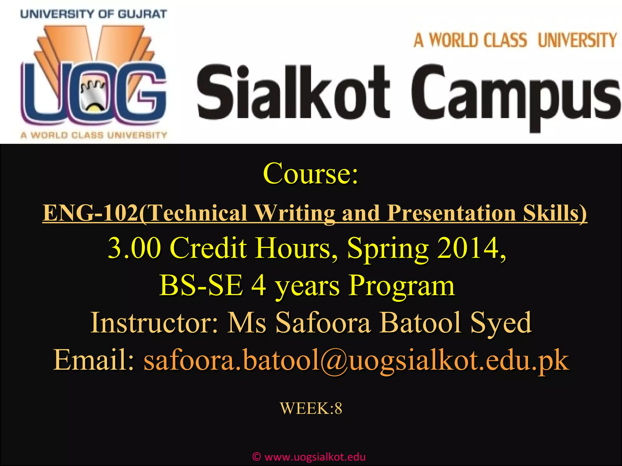Course:Course:
ENG-102(Technical Writing and Presentation Skills)
3.00 Credit Hours, Spring 2014,3.00 Credit Hours, Spring 2014,
BS-SE 4 years ProgramBS-SE 4 years Program
Instructor: Ms Safoora Batool SyedInstructor: Ms Safoora Batool Syed
Email:Email: safoora.batool@uogsialkot.edu.pksafoora.batool@uogsialkot.edu.pk
WEEK:8WEEK:8
© www.uogsialkot.edu
 
