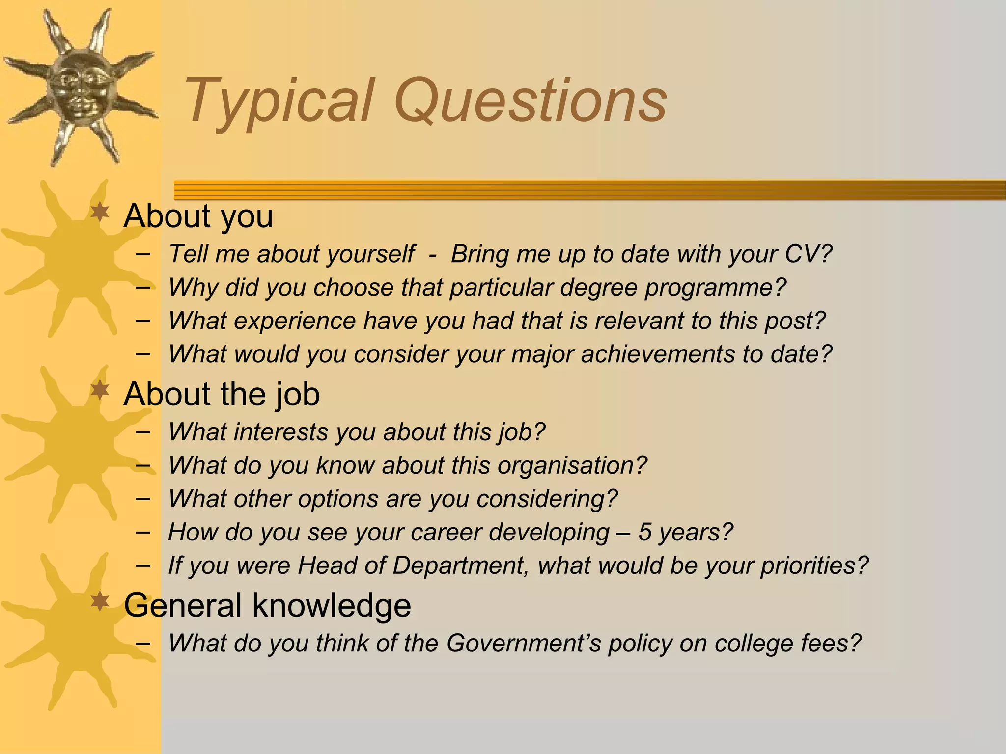 Typical Questions
 About you
– Tell me about yourself - Bring me up to date with your CV?
– Why did you choose that particular degree programme?
– What experience have you had that is relevant to this post?
– What would you consider your major achievements to date?
 About the job
– What interests you about this job?
– What do you know about this organisation?
– What other options are you considering?
– How do you see your career developing – 5 years?
– If you were Head of Department, what would be your priorities?
 General knowledge
– What do you think of the Government’s policy on college fees?
 
