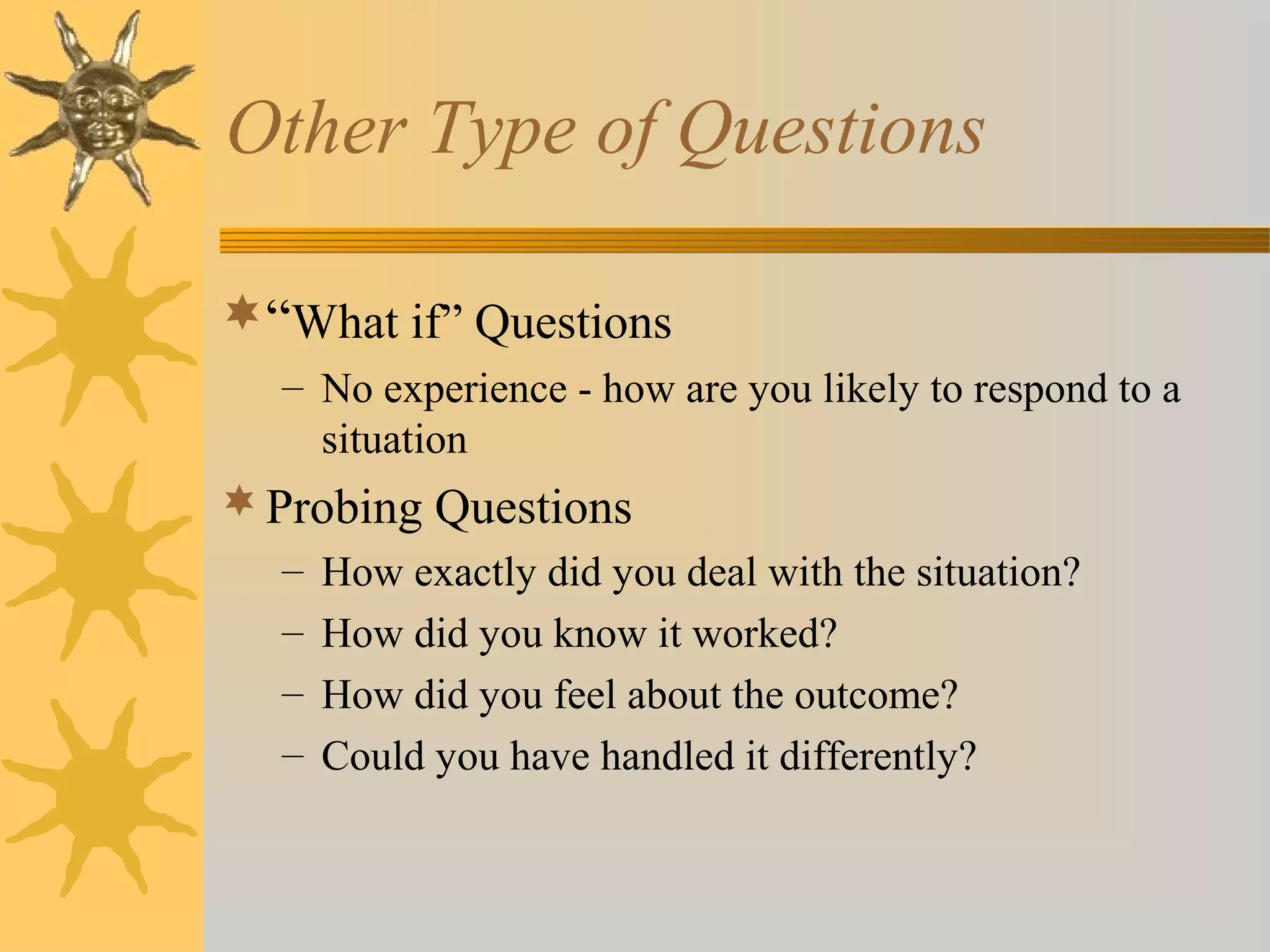Other Type of Questions
“What if” Questions
– No experience - how are you likely to respond to a
situation
Probing Questions
– How exactly did you deal with the situation?
– How did you know it worked?
– How did you feel about the outcome?
– Could you have handled it differently?
 