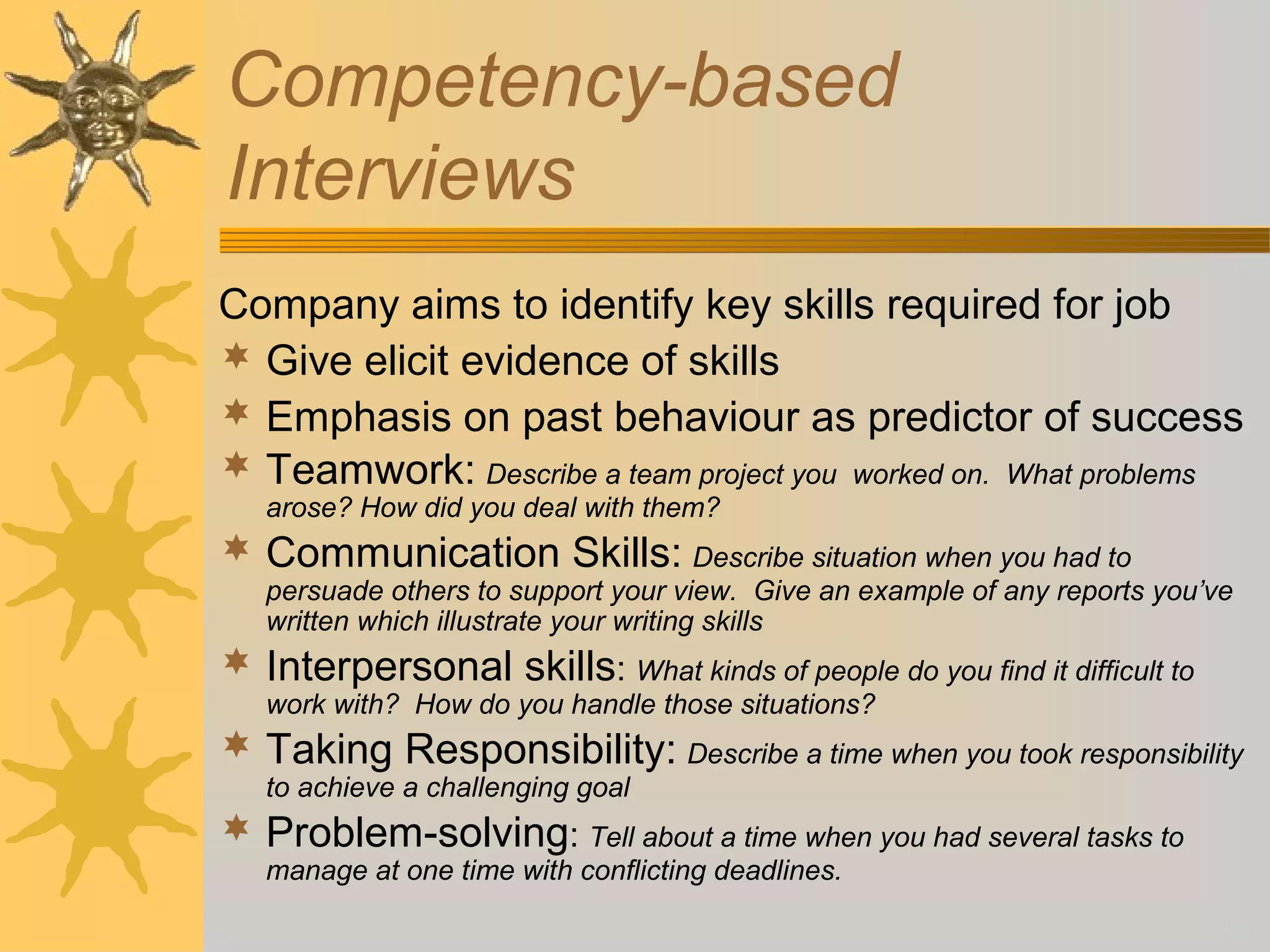 Competency-based
Interviews
Company aims to identify key skills required for job
 Give elicit evidence of skills
 Emphasis on past behaviour as predictor of success
 Teamwork: Describe a team project you worked on. What problems
arose? How did you deal with them?
 Communication Skills: Describe situation when you had to
persuade others to support your view. Give an example of any reports you’ve
written which illustrate your writing skills
 Interpersonal skills: What kinds of people do you find it difficult to
work with? How do you handle those situations?
 Taking Responsibility: Describe a time when you took responsibility
to achieve a challenging goal
 Problem-solving: Tell about a time when you had several tasks to
manage at one time with conflicting deadlines.
 