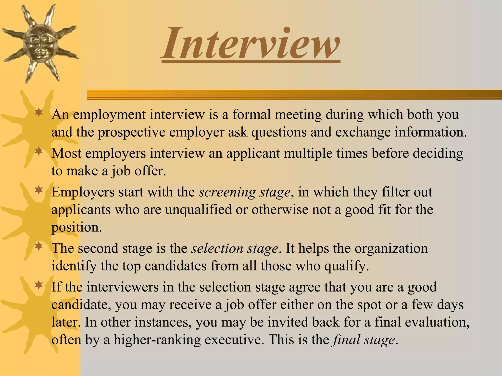 Interview
 An employment interview is a formal meeting during which both you
and the prospective employer ask questions and exchange information.
 Most employers interview an applicant multiple times before deciding
to make a job offer.
 Employers start with the screening stage, in which they filter out
applicants who are unqualified or otherwise not a good fit for the
position.
 The second stage is the selection stage. It helps the organization
identify the top candidates from all those who qualify.
 If the interviewers in the selection stage agree that you are a good
candidate, you may receive a job offer either on the spot or a few days
later. In other instances, you may be invited back for a final evaluation,
often by a higher-ranking executive. This is the final stage.
 