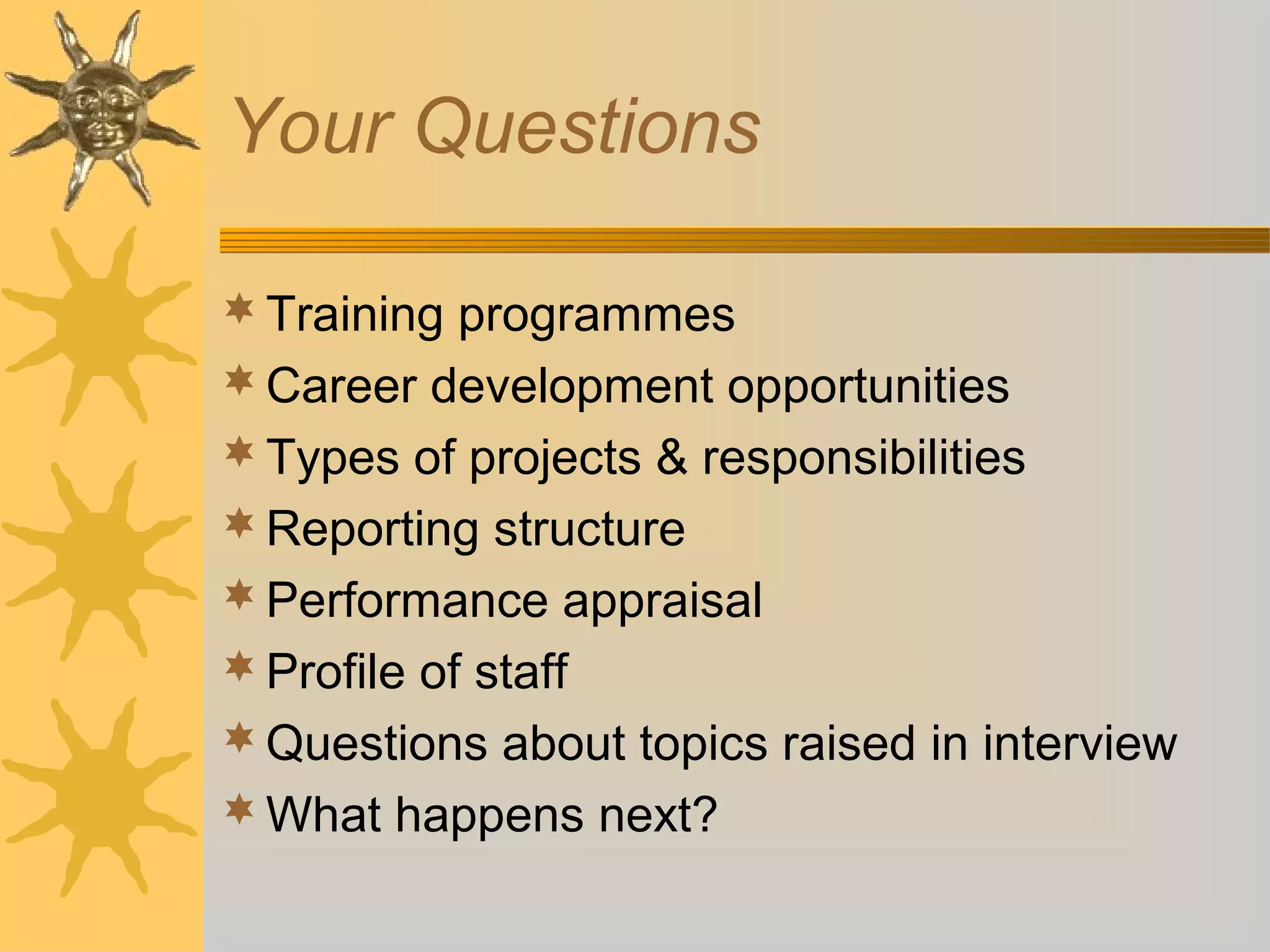 Your Questions
Training programmes
Career development opportunities
Types of projects & responsibilities
Reporting structure
Performance appraisal
Profile of staff
Questions about topics raised in interview
What happens next?
 