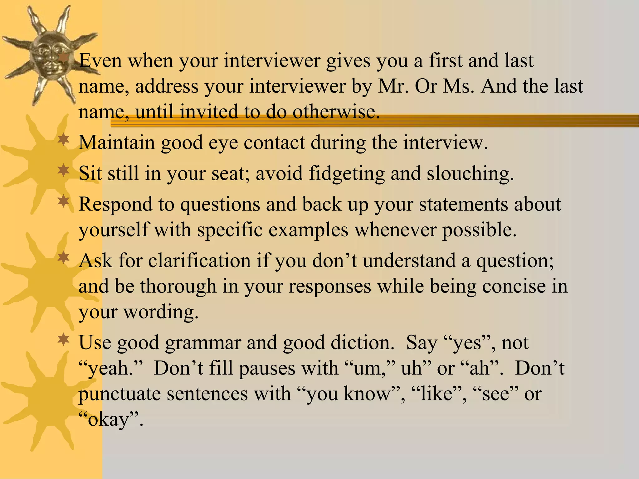  Even when your interviewer gives you a first and last
name, address your interviewer by Mr. Or Ms. And the last
name, until invited to do otherwise.
 Maintain good eye contact during the interview.
 Sit still in your seat; avoid fidgeting and slouching.
 Respond to questions and back up your statements about
yourself with specific examples whenever possible.
 Ask for clarification if you don’t understand a question;
and be thorough in your responses while being concise in
your wording.
 Use good grammar and good diction. Say “yes”, not
“yeah.” Don’t fill pauses with “um,” uh” or “ah”. Don’t
punctuate sentences with “you know”, “like”, “see” or
“okay”.
 
