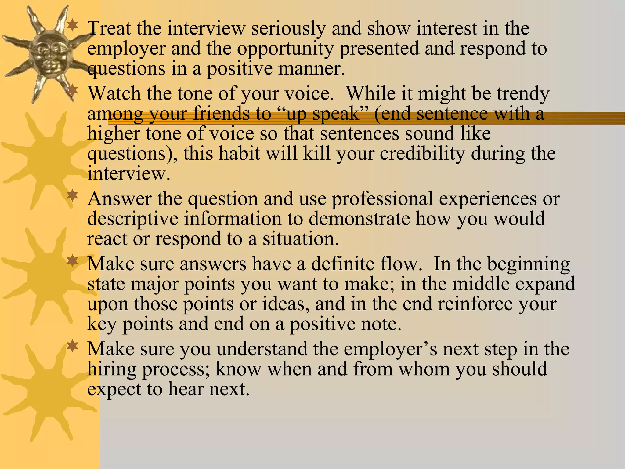  Treat the interview seriously and show interest in the
employer and the opportunity presented and respond to
questions in a positive manner.
 Watch the tone of your voice. While it might be trendy
among your friends to “up speak” (end sentence with a
higher tone of voice so that sentences sound like
questions), this habit will kill your credibility during the
interview.
 Answer the question and use professional experiences or
descriptive information to demonstrate how you would
react or respond to a situation.
 Make sure answers have a definite flow. In the beginning
state major points you want to make; in the middle expand
upon those points or ideas, and in the end reinforce your
key points and end on a positive note.
 Make sure you understand the employer’s next step in the
hiring process; know when and from whom you should
expect to hear next.
 