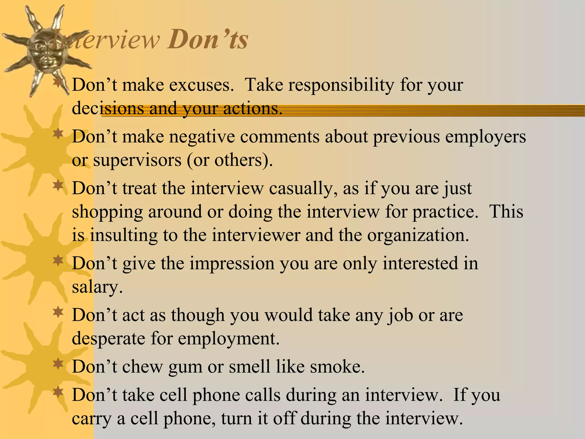 Interview Don’ts
 Don’t make excuses. Take responsibility for your
decisions and your actions.
 Don’t make negative comments about previous employers
or supervisors (or others).
 Don’t treat the interview casually, as if you are just
shopping around or doing the interview for practice. This
is insulting to the interviewer and the organization.
 Don’t give the impression you are only interested in
salary.
 Don’t act as though you would take any job or are
desperate for employment.
 Don’t chew gum or smell like smoke.
 Don’t take cell phone calls during an interview. If you
carry a cell phone, turn it off during the interview.
 