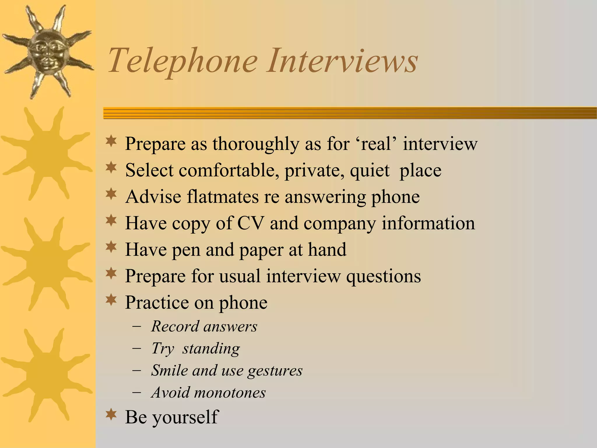 Telephone Interviews
 Prepare as thoroughly as for ‘real’ interview
 Select comfortable, private, quiet place
 Advise flatmates re answering phone
 Have copy of CV and company information
 Have pen and paper at hand
 Prepare for usual interview questions
 Practice on phone
– Record answers
– Try standing
– Smile and use gestures
– Avoid monotones
 Be yourself
 