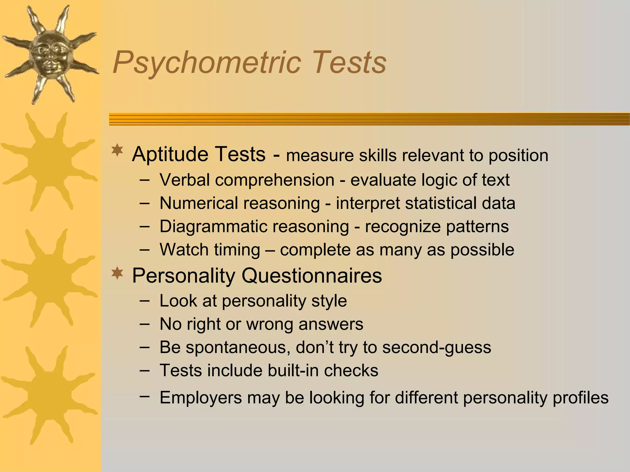 Psychometric Tests
 Aptitude Tests - measure skills relevant to position
– Verbal comprehension - evaluate logic of text
– Numerical reasoning - interpret statistical data
– Diagrammatic reasoning - recognize patterns
– Watch timing – complete as many as possible
 Personality Questionnaires
– Look at personality style
– No right or wrong answers
– Be spontaneous, don’t try to second-guess
– Tests include built-in checks
– Employers may be looking for different personality profiles
 