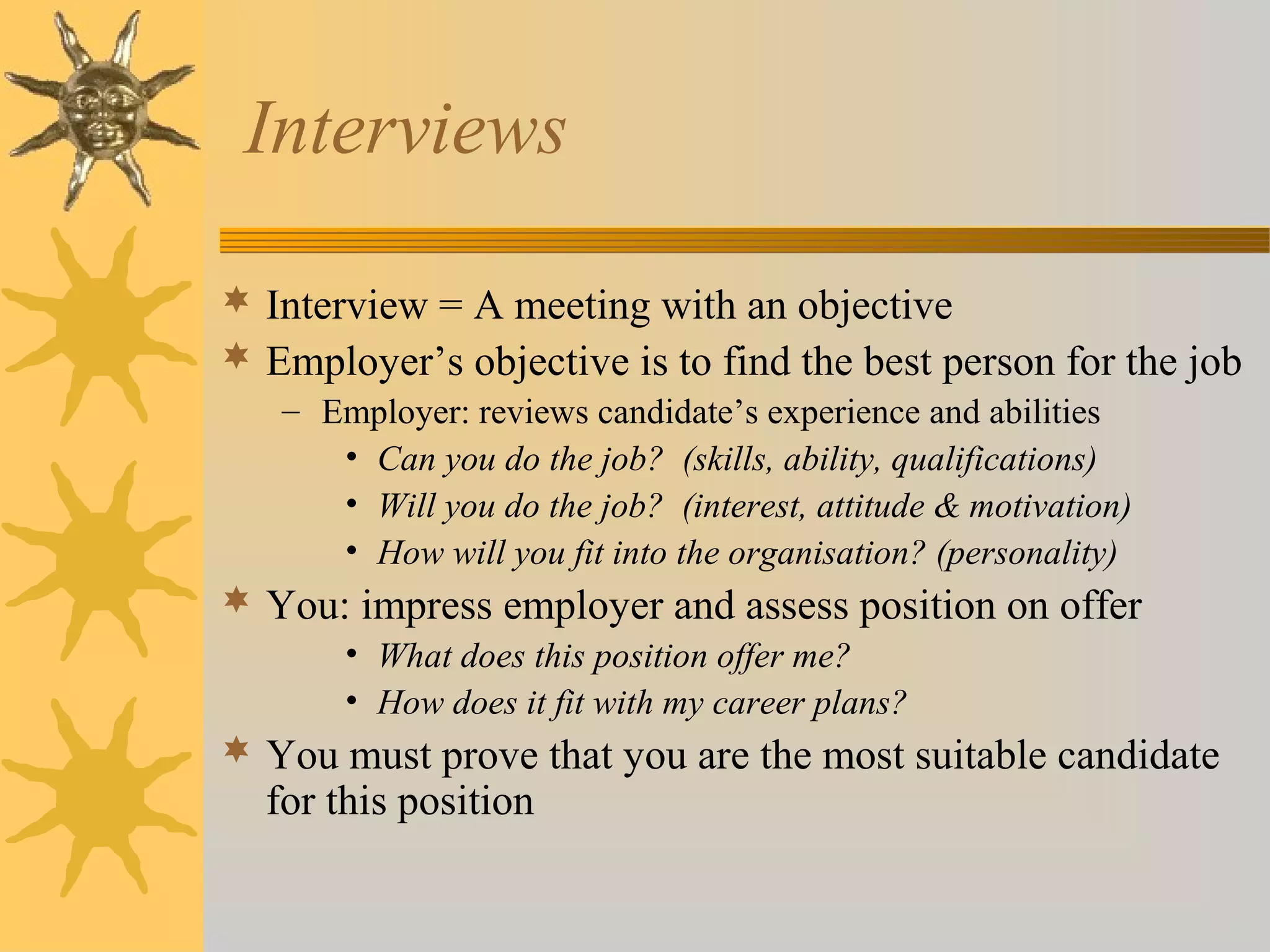 Interviews
 Interview = A meeting with an objective
 Employer’s objective is to find the best person for the job
– Employer: reviews candidate’s experience and abilities
• Can you do the job? (skills, ability, qualifications)
• Will you do the job? (interest, attitude & motivation)
• How will you fit into the organisation? (personality)
 You: impress employer and assess position on offer
• What does this position offer me?
• How does it fit with my career plans?
 You must prove that you are the most suitable candidate
for this position
 