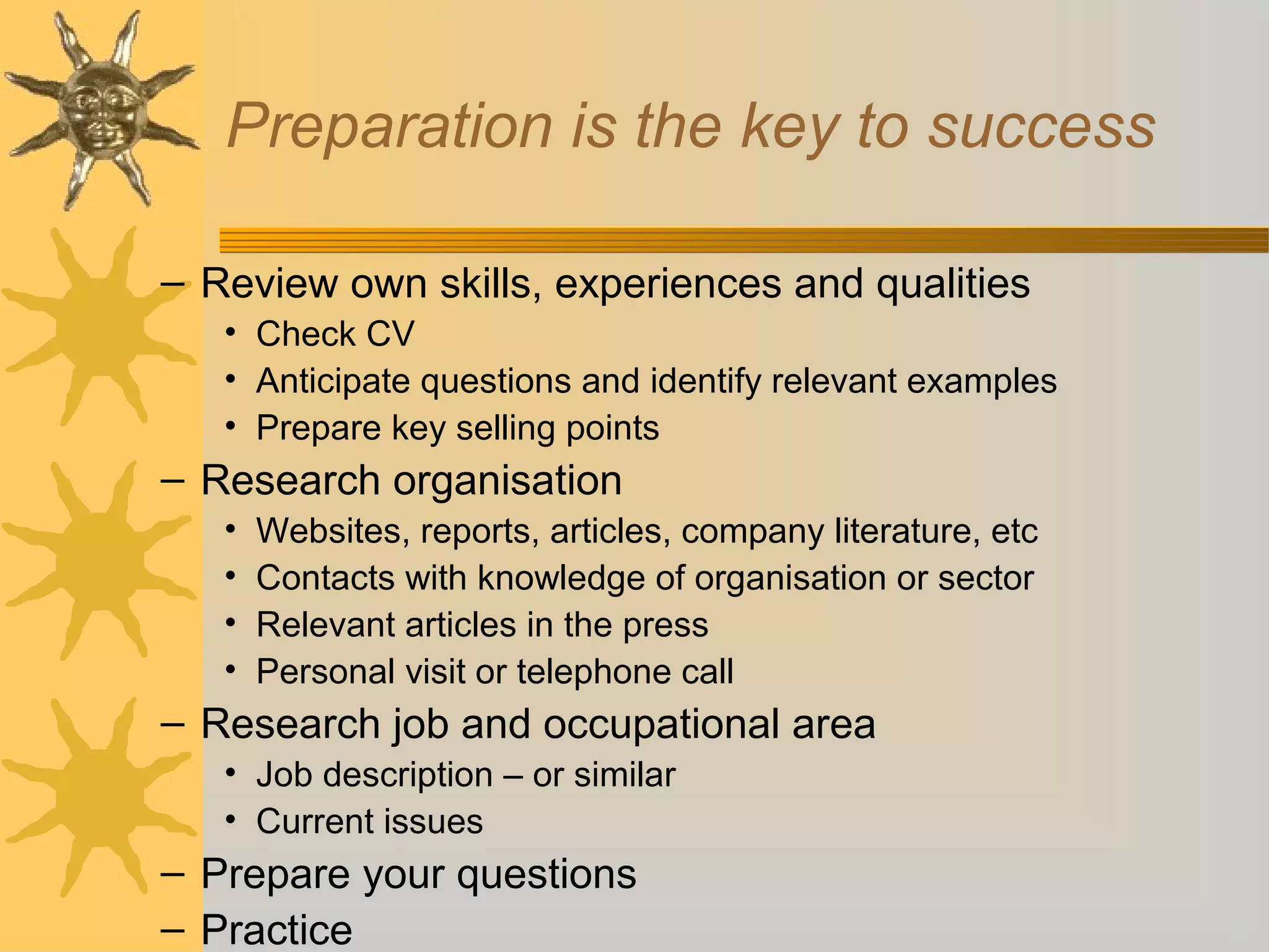 Preparation is the key to success
– Review own skills, experiences and qualities
• Check CV
• Anticipate questions and identify relevant examples
• Prepare key selling points
– Research organisation
• Websites, reports, articles, company literature, etc
• Contacts with knowledge of organisation or sector
• Relevant articles in the press
• Personal visit or telephone call
– Research job and occupational area
• Job description – or similar
• Current issues
– Prepare your questions
– Practice
 