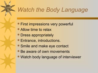 Watch the Body Language
First impressions very powerful
Allow time to relax
Dress appropriately
Entrance, introductions.
Smile and make eye contact
Be aware of own movements
Watch body language of interviewer
 