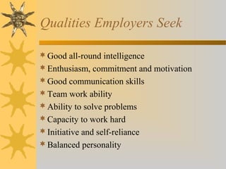 Qualities Employers Seek
Good all-round intelligence
Enthusiasm, commitment and motivation
Good communication skills
Team work ability
Ability to solve problems
Capacity to work hard
Initiative and self-reliance
Balanced personality
 