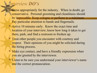 Interview DO’s
 Dress appropriately for the industry. When in doubt, go
conservative. Personal grooming and cleanliness should
be impeccable. Keep cologne or perfume to a minimum.
Pay particular attention to hands and fingernails.
 Arrive 10 minutes early. Know the exact time and
location of your interview; know how long it takes to get
there, park, and find a restroom to freshen up.
 Treat other people you encounter with courtesy and
respect. Their opinions of you might be solicited during
the hiring process.
 Make eye contact, and have a friendly expression when
you are greeted by the interviewer.
 Listen to be sure you understand your interviewer’s name
and the correct pronunciation.
 