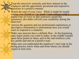  Treat the interview seriously and show interest in the
employer and the opportunity presented and respond to
questions in a positive manner.
 Watch the tone of your voice. While it might be trendy
among your friends to “up speak” (end sentence with a
higher tone of voice so that sentences sound like
questions), this habit will kill your credibility during the
interview.
 Answer the question and use professional experiences or
descriptive information to demonstrate how you would
react or respond to a situation.
 Make sure answers have a definite flow. In the beginning
state major points you want to make; in the middle expand
upon those points or ideas, and in the end reinforce your
key points and end on a positive note.
 Make sure you understand the employer’s next step in the
hiring process; know when and from whom you should
expect to hear next.
 