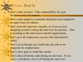 Interview Don’ts
 Don’t make excuses. Take responsibility for your
decisions and your actions.
 Don’t make negative comments about previous employers
or supervisors (or others).
 Don’t treat the interview casually, as if you are just
shopping around or doing the interview for practice. This
is insulting to the interviewer and the organization.
 Don’t give the impression you are only interested in
salary.
 Don’t act as though you would take any job or are
desperate for employment.
 Don’t chew gum or smell like smoke.
 Don’t take cell phone calls during an interview. If you
carry a cell phone, turn it off during the interview.
 