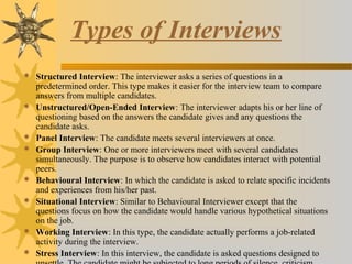 Types of Interviews
 Structured Interview: The interviewer asks a series of questions in a
predetermined order. This type makes it easier for the interview team to compare
answers from multiple candidates.
 Unstructured/Open-Ended Interview: The interviewer adapts his or her line of
questioning based on the answers the candidate gives and any questions the
candidate asks.
 Panel Interview: The candidate meets several interviewers at once.
 Group Interview: One or more interviewers meet with several candidates
simultaneously. The purpose is to observe how candidates interact with potential
peers.
 Behavioural Interview: In which the candidate is asked to relate specific incidents
and experiences from his/her past.
 Situational Interview: Similar to Behavioural Interviewer except that the
questions focus on how the candidate would handle various hypothetical situations
on the job.
 Working Interview: In this type, the candidate actually performs a job-related
activity during the interview.
 Stress Interview: In this interview, the candidate is asked questions designed to
 