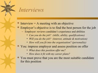 Interviews
 Interview = A meeting with an objective
 Employer’s objective is to find the best person for the job
– Employer: reviews candidate’s experience and abilities
• Can you do the job? (skills, ability, qualifications)
• Will you do the job? (interest, attitude & motivation)
• How will you fit into the organisation? (personality)
 You: impress employer and assess position on offer
• What does this position offer me?
• How does it fit with my career plans?
 You must prove that you are the most suitable candidate
for this position
 