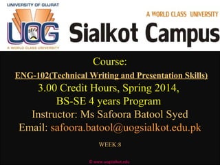 Course:Course:
ENG-102(Technical Writing and Presentation Skills)
3.00 Credit Hours, Spring 2014,3.00 Credit Hours, Spring 2014,
BS-SE 4 years ProgramBS-SE 4 years Program
Instructor: Ms Safoora Batool SyedInstructor: Ms Safoora Batool Syed
Email:Email: safoora.batool@uogsialkot.edu.pksafoora.batool@uogsialkot.edu.pk
WEEK:8WEEK:8
© www.uogsialkot.edu
 