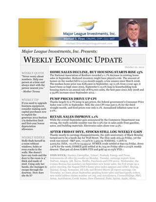 Major League Investments, Inc. Presents:

 WEEKLY ECONOMIC UPDATE
                                                                                                   October 22, 2012

WEEKLY QUOTE             HOME SALES DECLINE, BUT HOUSING STARTS RISE 15%
"Never worry about       The National Association of Realtors recorded a 1.7% decrease in existing home
numbers. Help one        sales in September. Reduced inventory might have played a role. The amount of
person at a time and     homes on the market fell to a 5.9-month supply, a low unseen since March 2006.
always start with the    The median home price was $183,900 in September, up 11.3% from a year ago; it
person nearest you."     hasn't been so high since 2005. September's 15.0% leap in homebuilding took
                         housing starts to an annual rate of 872,000 units, the best pace since July 2008 and
- Mother Teresa          a 34.8% increase since September 2012.  1,2




WEEKLY TIP               PUMP PRICES DRIVE UP CPI
If you need to upgrade   Thanks largely to a 7% jump in gas prices, the federal government's Consumer Price
business equipment,      Index rose 0.6% in September. Still, the core CPI rose just 0.1% for the third
consider making such     straight month, and food prices rose only 0.1%. Annualized inflation came in at
capital purchases now    2.0%.3



to exploit the
generous 2012 Section    RETAIL SALES IMPROVE 1.1%
179 deduction limit      While the overall September gain announced by the Commerce Department was
and first-year bonus     strong, the really notable number was the 0.9% rise in sales aside from gasoline,
depreciation             autos, and building materials. Electronics sales alone rose 4.5%.
                                                                                         4


allowance.
                         AFTER FRIDAY DIVE, STOCKS STILL LOG WEEKLY GAIN
                         Thanks mostly to earnings disappointments, the 25th anniversary of Black Monday
WEEKLY RIDDLE            turned out to be a harsh day for Wall Street. The Dow sank 205.43 Friday, yet the
Holly finds herself in   week was mixed - S&P 500, +0.32% to 1,433.19; NASDAQ, -1.26% to
a room without           3,005.62; DJIA, +0.11% to 13,343.51. NYMEX crude settled at $90.05 Friday, down
windows, holes or        1.97% for the week; COMEX gold settled at $1,724.00 Friday after a 2.03% weekly
even cracks in the       descent. That put oil down 8.88% YTD and gold up 10.03% YTD.        1,5


walls. She doesn't
have any tools and the   THIS WEEK: Hasbro, Caterpillar, Yahoo!, Peabody Energy and Texas
door to the room is 4"   Instruments all offer Q3 results on Monday. Tuesday, earnings reports from
thick and made of        DuPont, Amgen, 3M, Xerox, Netflix, Facebook and UPS arrive. Wednesday, the
steel. Using only her    Census Bureau has numbers on September new home sales, the Fed wraps up a
hands, she manages to    policy meeting, the August FHFA home price index appears and AT&T, Boeing,
escape through the       Akamai, Zynga, Symantec, Eli Lilly and Bristol-Myers all report earnings. On
doorway. How does        Thursday, we learn about September pending home sales and hard goods orders,
she do it?               new initial jobless claims number are out, and AstraZeneca, ConocoPhillips, P&G,
                         Aetna, AutoNation, Credit Suisse, Dow Chemical, Pulte, Sprint, Apple, Altria,
 