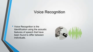 Voice Recognition
• Voice Recognition is the
Identification using the acoustic
features of speech that have
been found to differ between
individuals.
 