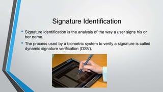 Signature Identification
• Signature identification is the analysis of the way a user signs his or
her name.
• The process used by a biometric system to verify a signature is called
dynamic signature verification (DSV).
 