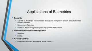 Applications of Biometrics
• Security
• Airports i.e. Heathrow Airport had Iris Recognition Immigration System (IRIS) to facilitate
frequent travelers.
• Government Agencies
• Banks i.e. Facial recognition system equipped ATM Machines.
• Time and attendance management
• Hospitals
• Banks
• Access Control
• Personal Computers, Phones i.e. Apple Touch ID
 