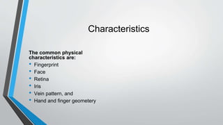 Characteristics
The common physical
characteristics are:
• Fingerprint
• Face
• Retina
• Iris
• Vein pattern, and
• Hand and finger geometery
 