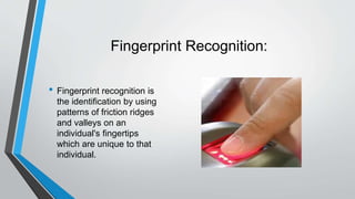 Fingerprint Recognition:
• Fingerprint recognition is
the identification by using
patterns of friction ridges
and valleys on an
individual's fingertips
which are unique to that
individual.
 