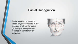 Facial Recognition
• Facial recognition uses the
visible physical structure of the
face and analysis the spatial
geometry of distinguishing
features in it to identify an
individual.
 