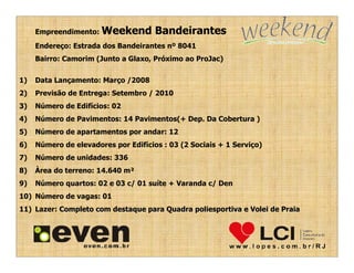 Empreendimento: Weekend          Bandeirantes
     Endereço: Estrada dos Bandeirantes nº 8041
     Bairro: Camorim (Junto a Glaxo, Próximo ao ProJac)


1)   Data Lançamento: Março /2008
2)   Previsão de Entrega: Setembro / 2010
3)   Número de Edifícios: 02
4)   Número de Pavimentos: 14 Pavimentos(+ Dep. Da Cobertura )
5)   Número de apartamentos por andar: 12
6)   Número de elevadores por Edifícios : 03 (2 Sociais + 1 Serviço)
7)   Número de unidades: 336
8)   Àrea do terreno: 14.640 m²
9)   Número quartos: 02 e 03 c/ 01 suíte + Varanda c/ Den
10) Número de vagas: 01
11) Lazer: Completo com destaque para Quadra poliesportiva e Volei de Praia
 