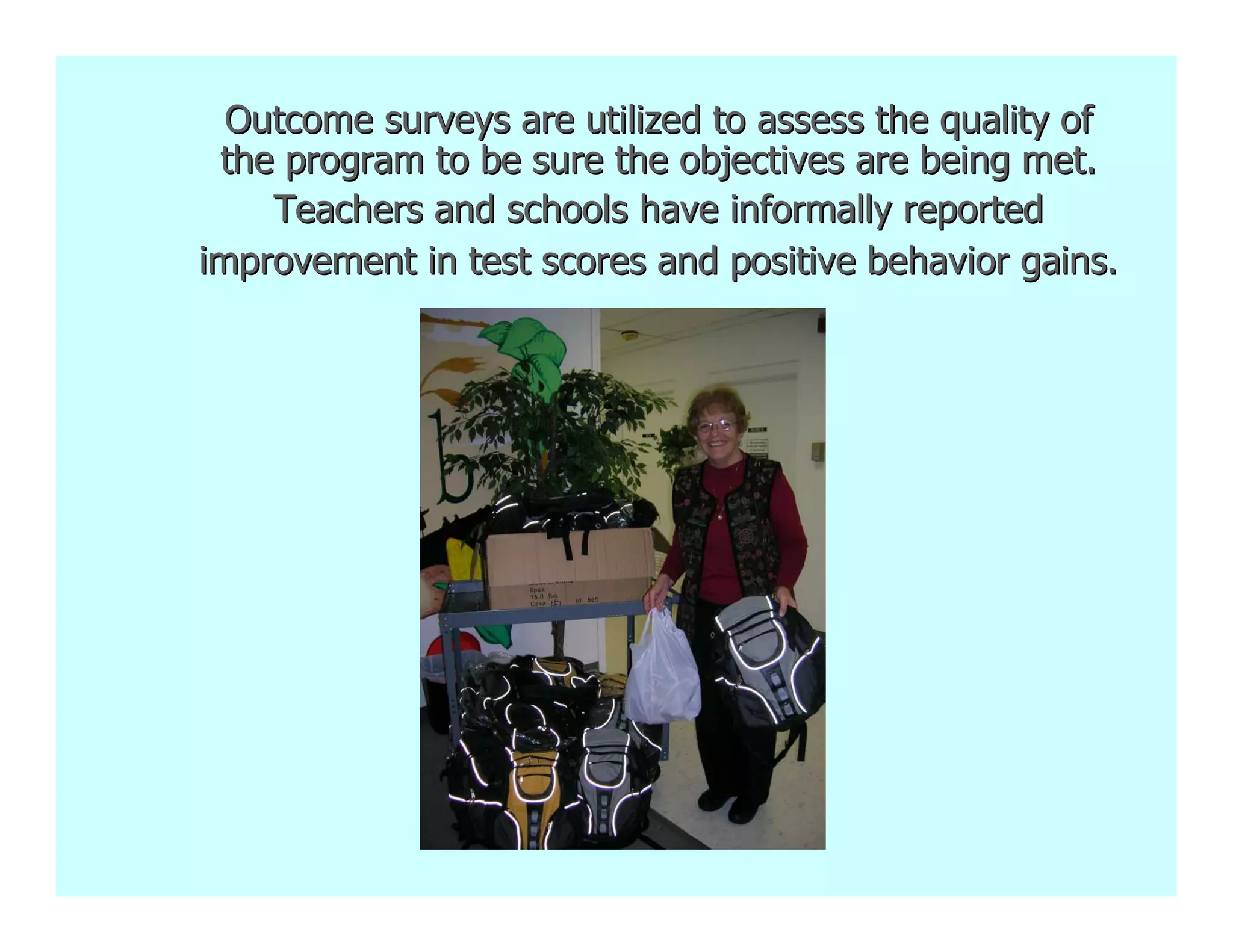Outcome surveys are utilized to assess the quality of
 the program to be sure the objectives are being met.
    Teachers and schools have informally reported
improvement in test scores and positive behavior gains.
 