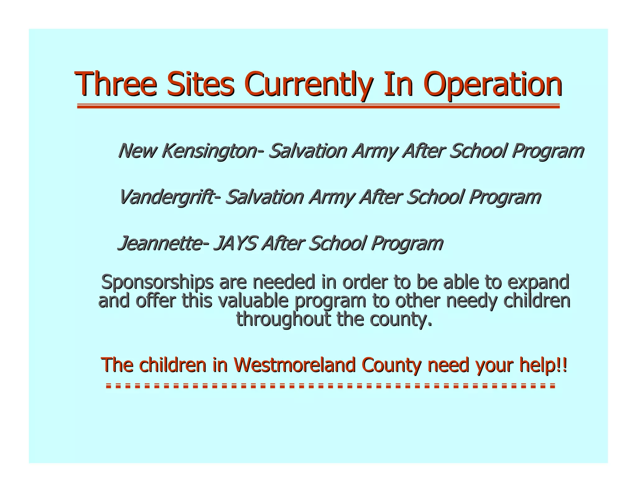 Three Sites Currently In Operation
   New Kensington- Salvation Army After School Program

   Vandergrift- Salvation Army After School Program

   Jeannette- JAYS After School Program
 Sponsorships are needed in order to be able to expand
 and offer this valuable program to other needy children
                  throughout the county.

 The children in Westmoreland County need your help!!
 