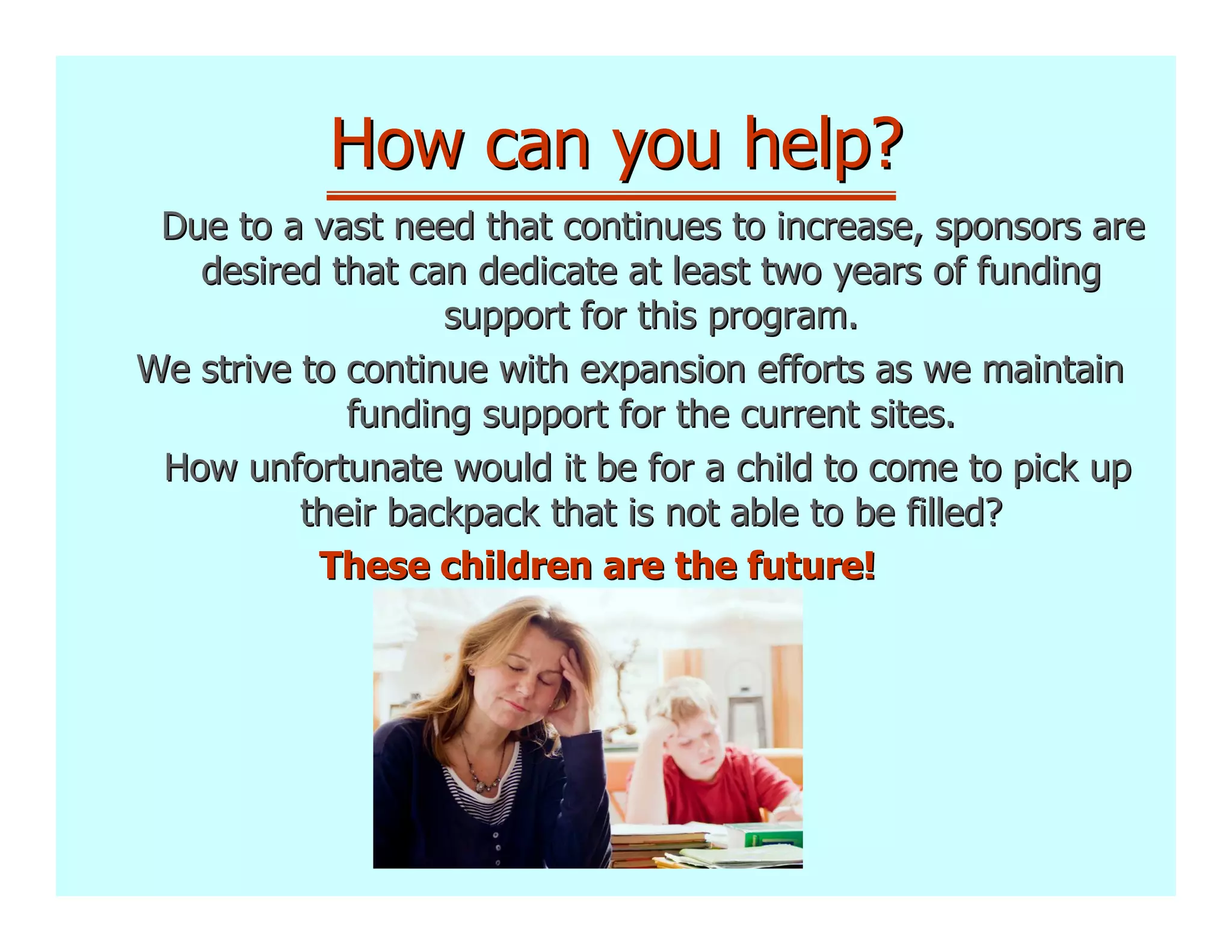 How can you help?
 Due to a vast need that continues to increase, sponsors are
   desired that can dedicate at least two years of funding
                   support for this program.
We strive to continue with expansion efforts as we maintain
             funding support for the current sites.
 How unfortunate would it be for a child to come to pick up
          their backpack that is not able to be filled?
           These children are the future!
 
