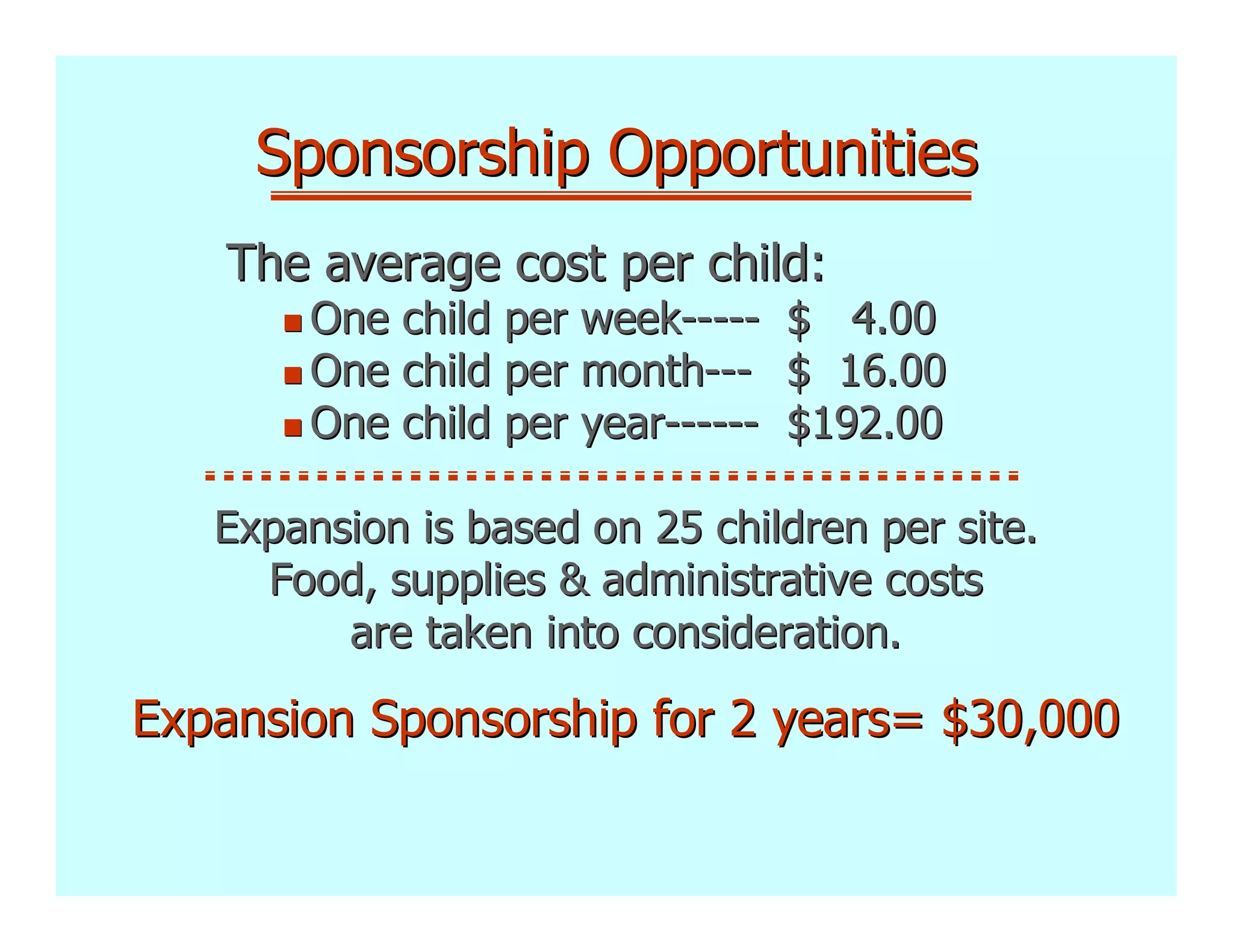 Sponsorship Opportunities
   The average cost per child:
        One child per week-----    $ 4.00
        One child per month---     $ 16.00
        One child per year------   $192.00

   Expansion is based on 25 children per site.
     Food, supplies & administrative costs
         are taken into consideration.

Expansion Sponsorship for 2 years= $30,000
 