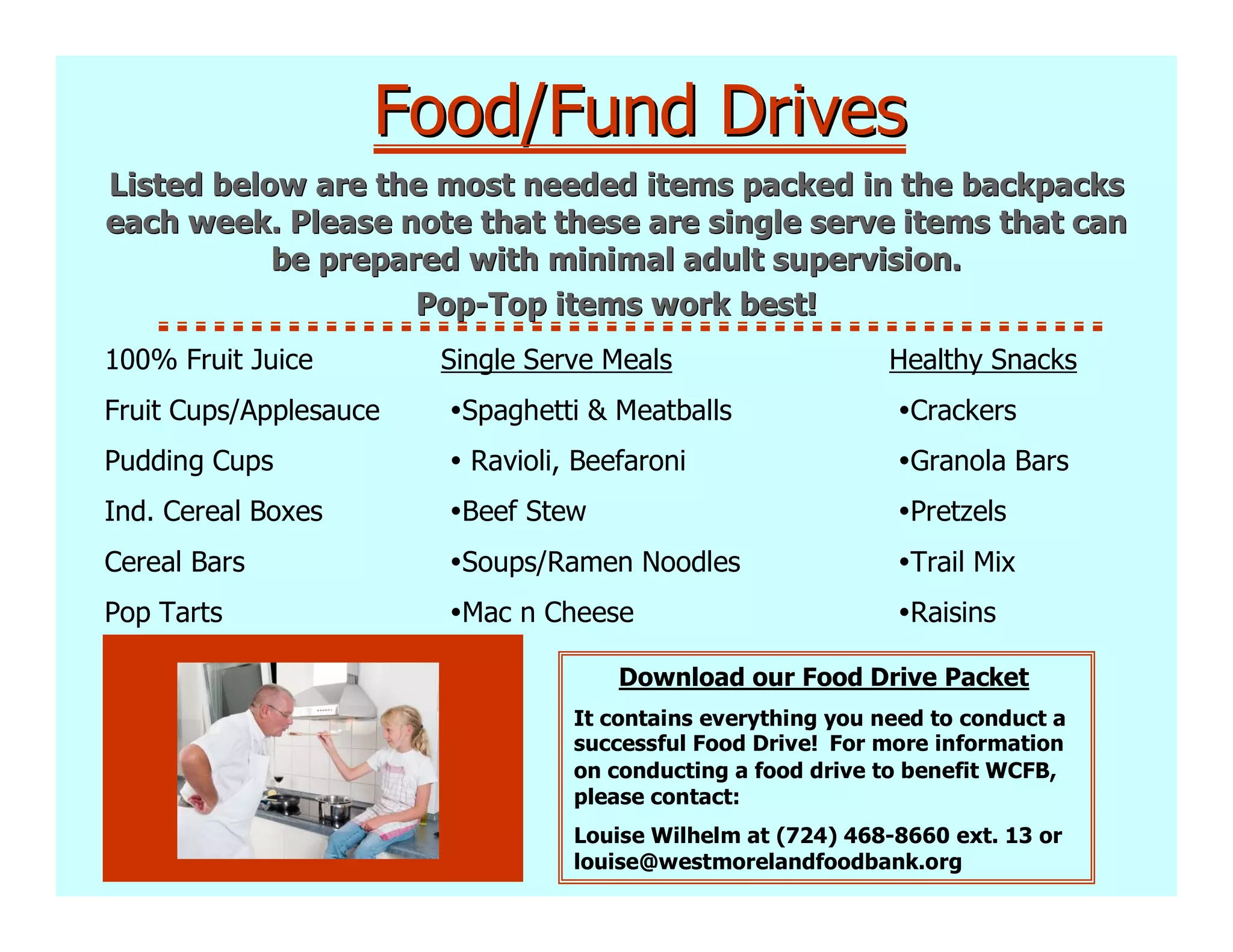 Food/Fund Drives
Listed below are the most needed items packed in the backpacks
each week. Please note that these are single serve items that can
           be prepared with minimal adult supervision.
                    Pop-Top items work best!
100% Fruit Juice        Single Serve Meals                    Healthy Snacks
Fruit Cups/Applesauce    Spaghetti & Meatballs                  Crackers
Pudding Cups              Ravioli, Beefaroni                    Granola Bars
Ind. Cereal Boxes        Beef Stew                              Pretzels
Cereal Bars              Soups/Ramen Noodles                    Trail Mix
Pop Tarts                Mac n Cheese                           Raisins

                                      Download our Food Drive Packet
                                  It contains everything you need to conduct a
                                  successful Food Drive! For more information
                                  on conducting a food drive to benefit WCFB,
                                  please contact:
                                  Louise Wilhelm at (724) 468-8660 ext. 13 or
                                  louise@westmorelandfoodbank.org
 