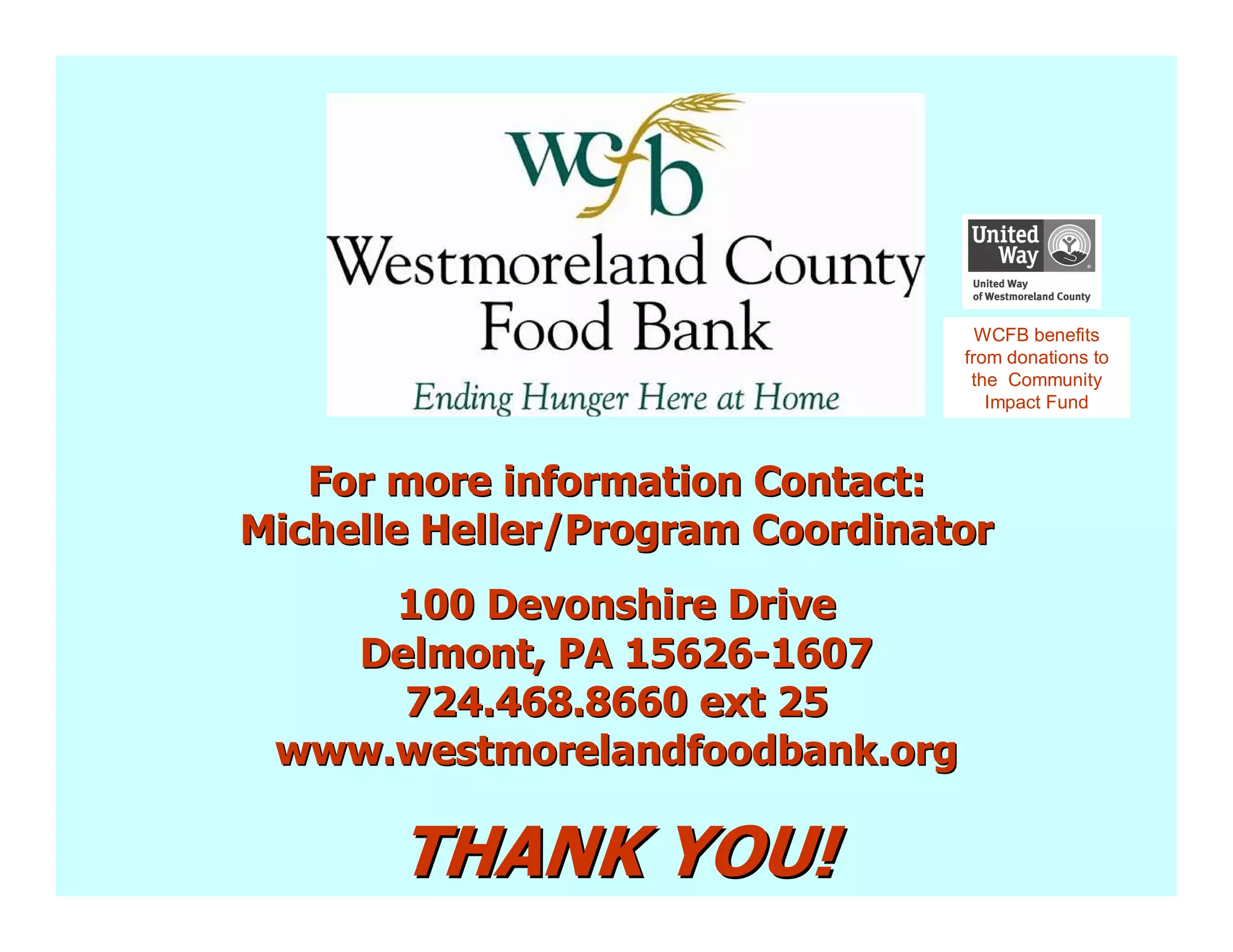 WCFB benefits
                                 from donations to
                                  the Community
                                    Impact Fund



   For more information Contact:
Michelle Heller/Program Coordinator
     100 Devonshire Drive
   Delmont, PA 15626-1607
     724.468.8660 ext 25
 www.westmorelandfoodbank.org

       THANK YOU!
 