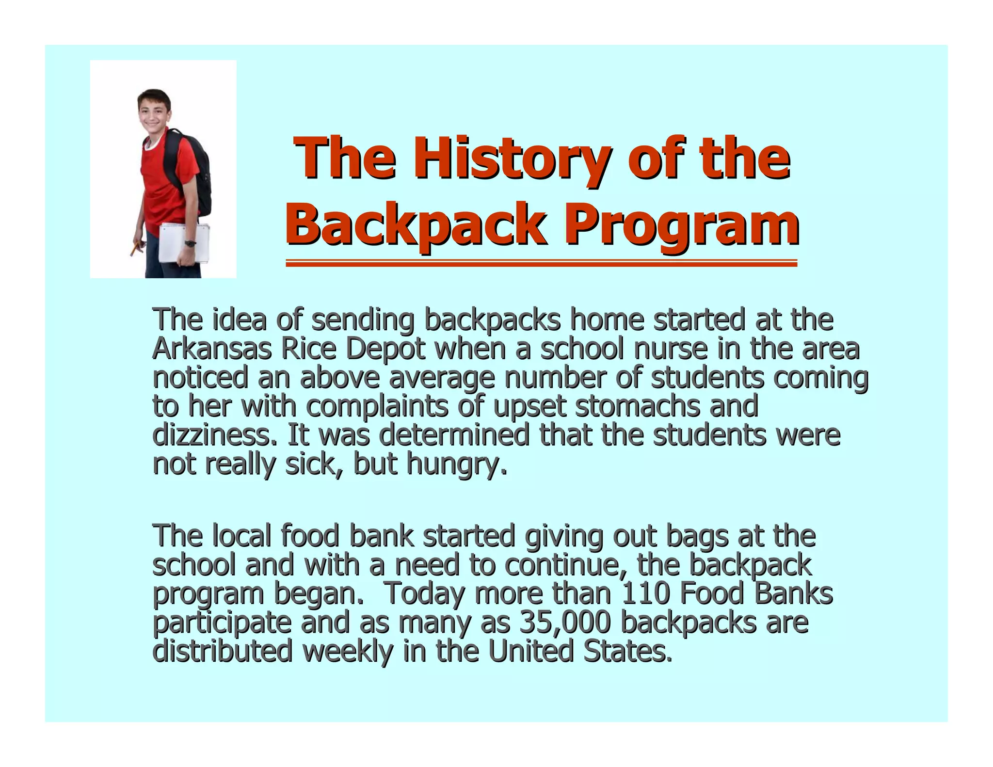 The History of the
         Backpack Program
The idea of sending backpacks home started at the
Arkansas Rice Depot when a school nurse in the area
noticed an above average number of students coming
to her with complaints of upset stomachs and
dizziness. It was determined that the students were
not really sick, but hungry.

The local food bank started giving out bags at the
school and with a need to continue, the backpack
program began. Today more than 110 Food Banks
participate and as many as 35,000 backpacks are
distributed weekly in the United States.
 